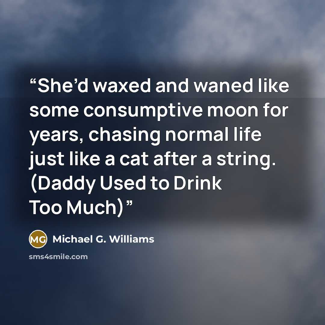 “She’d waxed and waned like some consumptive moon for years, chasing normal life just like a cat after a string. (Daddy Used to Drink Too Much)” quote by Michael G. Williams