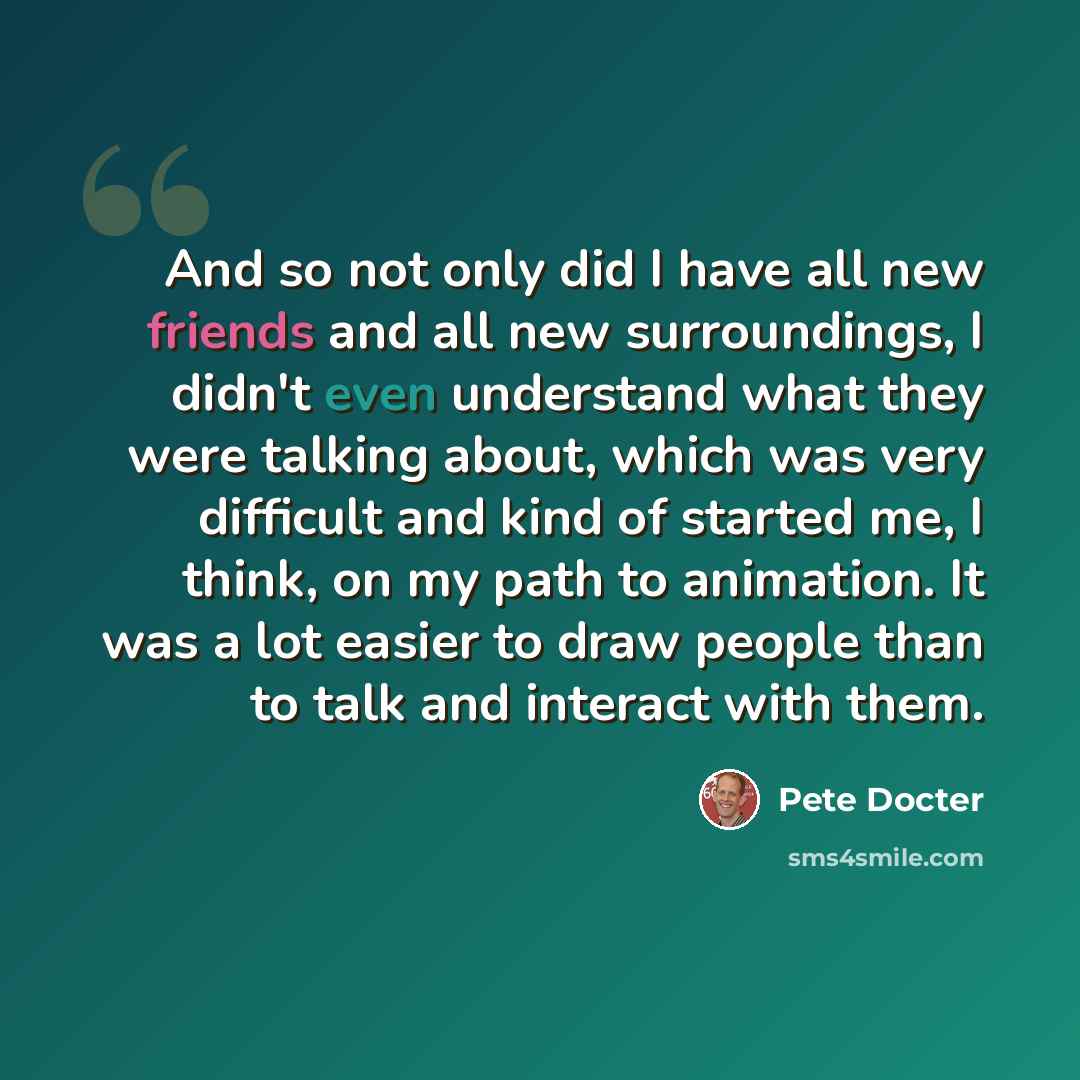 “And so not only did I have all new friends and all new surroundings, I didn't even understand what they were talking about, which was very difficult and kind of started me, I think, on my path to animation. It was a lot easier to draw people than to talk and interact with them.” quote by Pete Docter