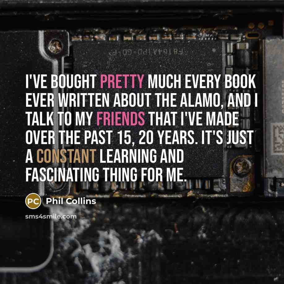 “I've bought pretty much every book ever written about the Alamo, and I talk to my friends that I've made over the past 15, 20 years. It's just a constant learning and fascinating thing for me.” quote by Phil Collins