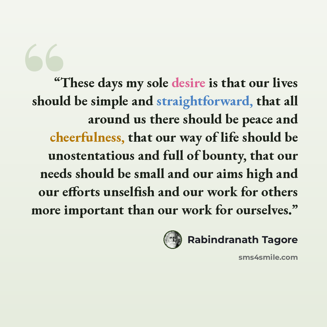 “These days my sole desire is that our lives should be simple and straightforward, that all around us there should be peace and cheerfulness, that our way of life should be unostentatious and full of bounty, that our needs should be small and our aims high and our efforts unselfish and our work for…” quote by Rabindranath Tagore