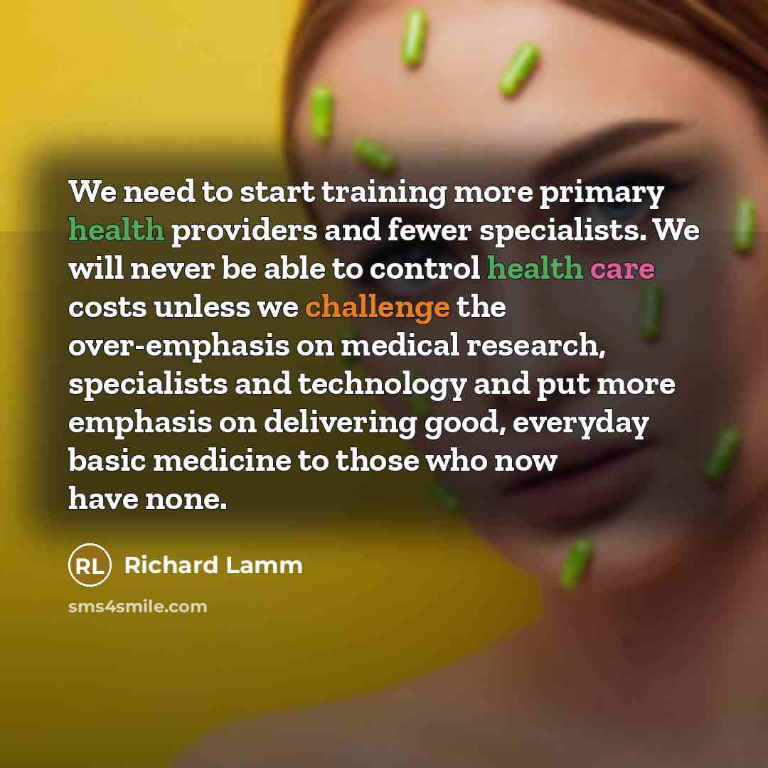“We need to start training more primary health providers and fewer specialists. We will never be able to control health care costs unless we challenge the over-emphasis on medical research, specialists and technology and put more emphasis on delivering good, everyday basic medicine to those who now…” quote by Richard Lamm