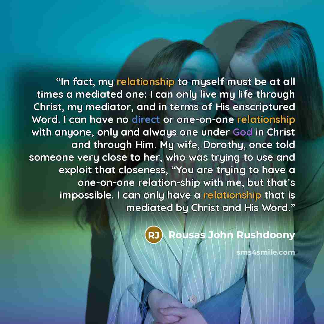 “In fact, my relationship to myself must be at all times a mediated one: I can only live my life through Christ, my mediator, and in terms of His enscriptured Word. I can have no direct or one-on-one relationship with anyone, only and always one under God in Christ and through Him. My wife…” quote by Rousas John Rushdoony