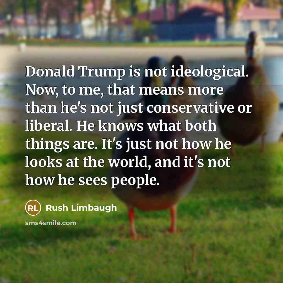 “Donald Trump is not ideological. Now, to me, that means more than he's not just conservative or liberal. He knows what both things are. It's just not how he looks at the world, and it's not how he sees people.” quote by Rush Limbaugh
