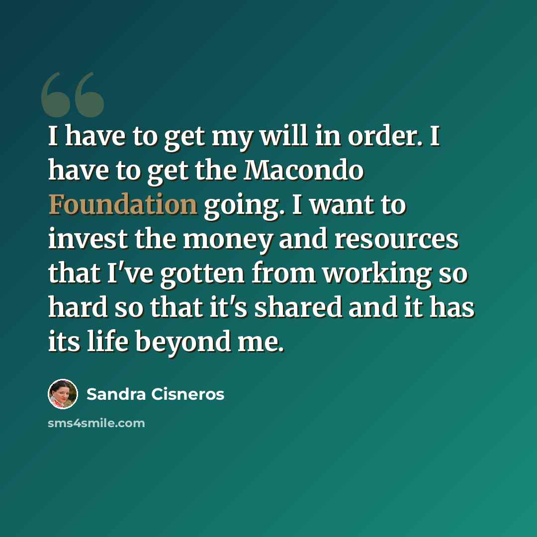 “I have to get my will in order. I have to get the Macondo Foundation going. I want to invest the money and resources that I've gotten from working so hard so that it's shared and it has its life beyond me.” quote by Sandra Cisneros