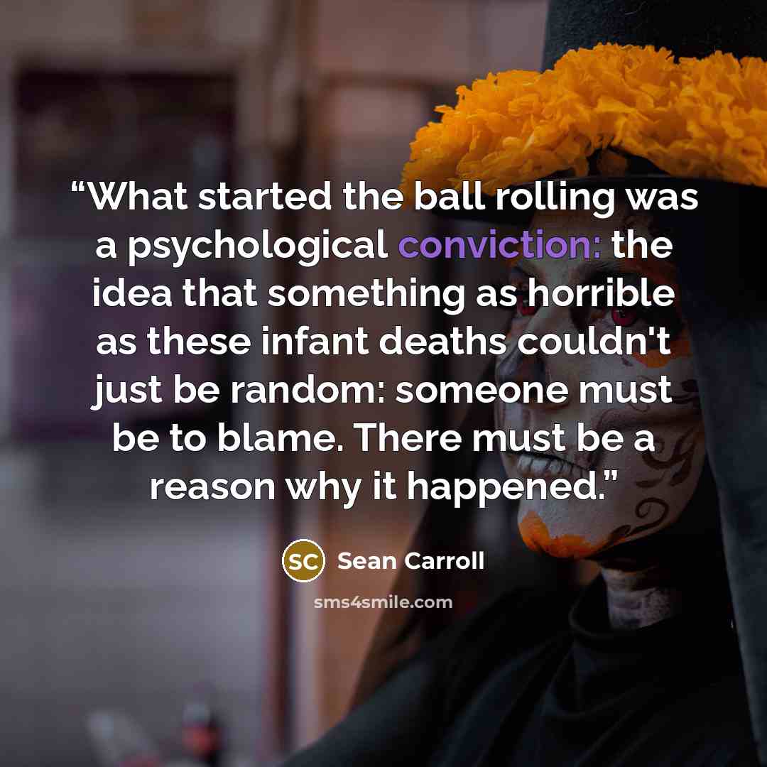 “What started the ball rolling was a psychological conviction: the idea that something as horrible as these infant deaths couldn't just be random: someone must be to blame. There must be a reason why it happened.” quote by Sean Carroll