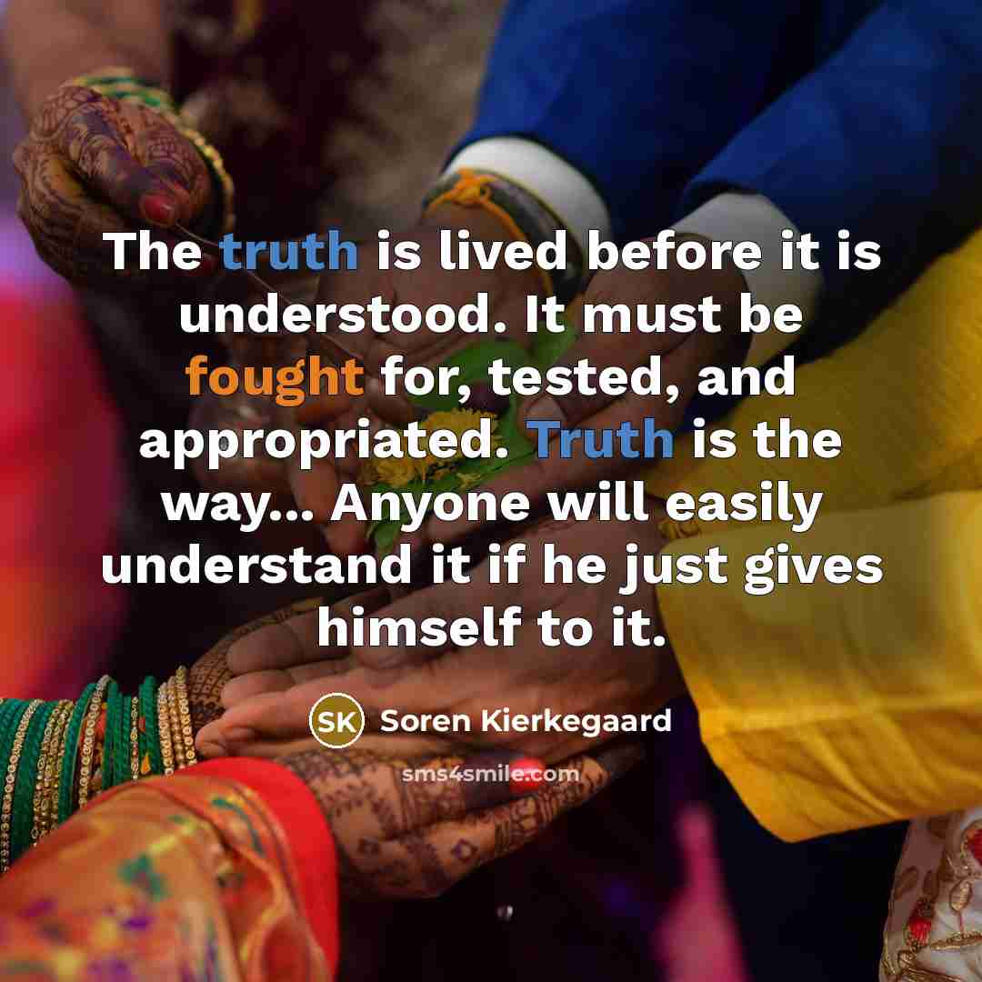 “The truth is lived before it is understood. It must be fought for, tested, and appropriated. Truth is the way... Anyone will easily understand it if he just gives himself to it.” quote by Soren Kierkegaard