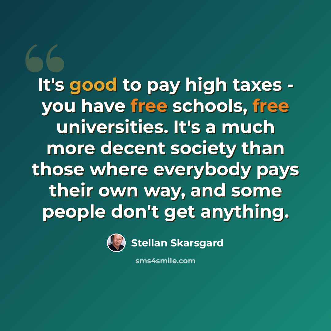 “It's good to pay high taxes - you have free schools, free universities. It's a much more decent society than those where everybody pays their own way, and some people don't get anything.” quote by Stellan Skarsgard