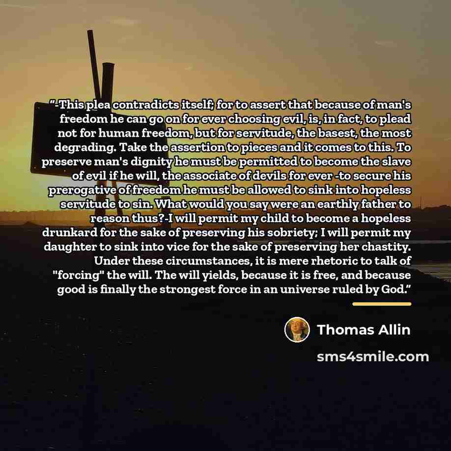 “-This plea contradicts itself; for to assert that because of man's freedom he can go on for ever choosing evil, is, in fact, to plead not for human freedom, but for servitude, the basest, the most degrading. Take the assertion to pieces and it comes to this. To preserve man's dignity he must be…” quote by Thomas Allin