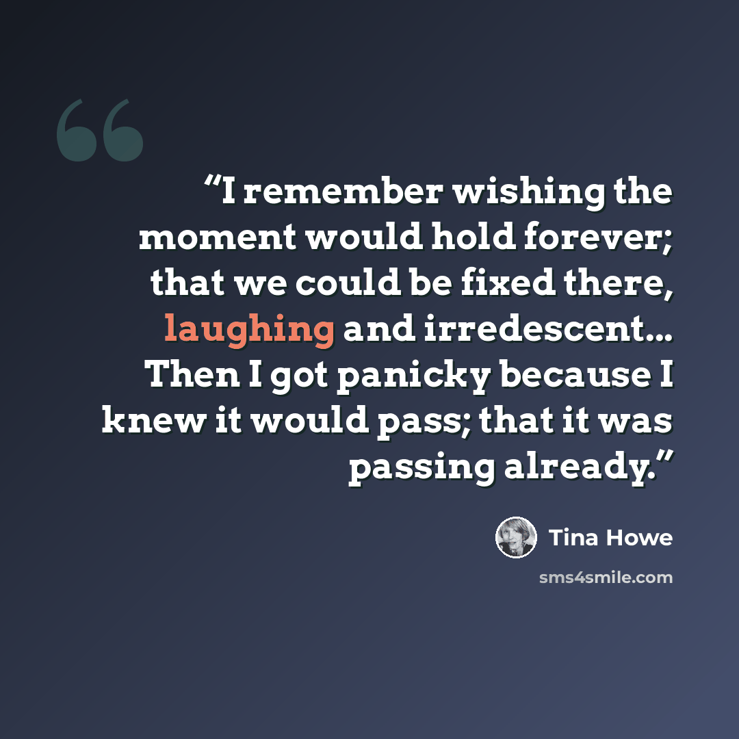 “I remember wishing the moment would hold forever; that we could be fixed there, laughing and irredescent... Then I got panicky because I knew it would pass; that it was passing already.” quote by Tina Howe