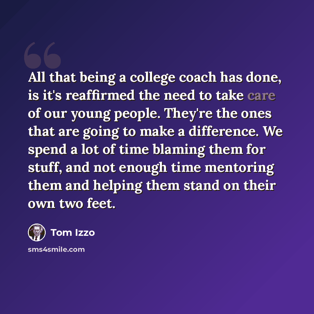 “All that being a college coach has done, is it's reaffirmed the need to take care of our young people. They're the ones that are going to make a difference. We spend a lot of time blaming them for stuff, and not enough time mentoring them and helping them stand on their own two feet.” quote by Tom Izzo