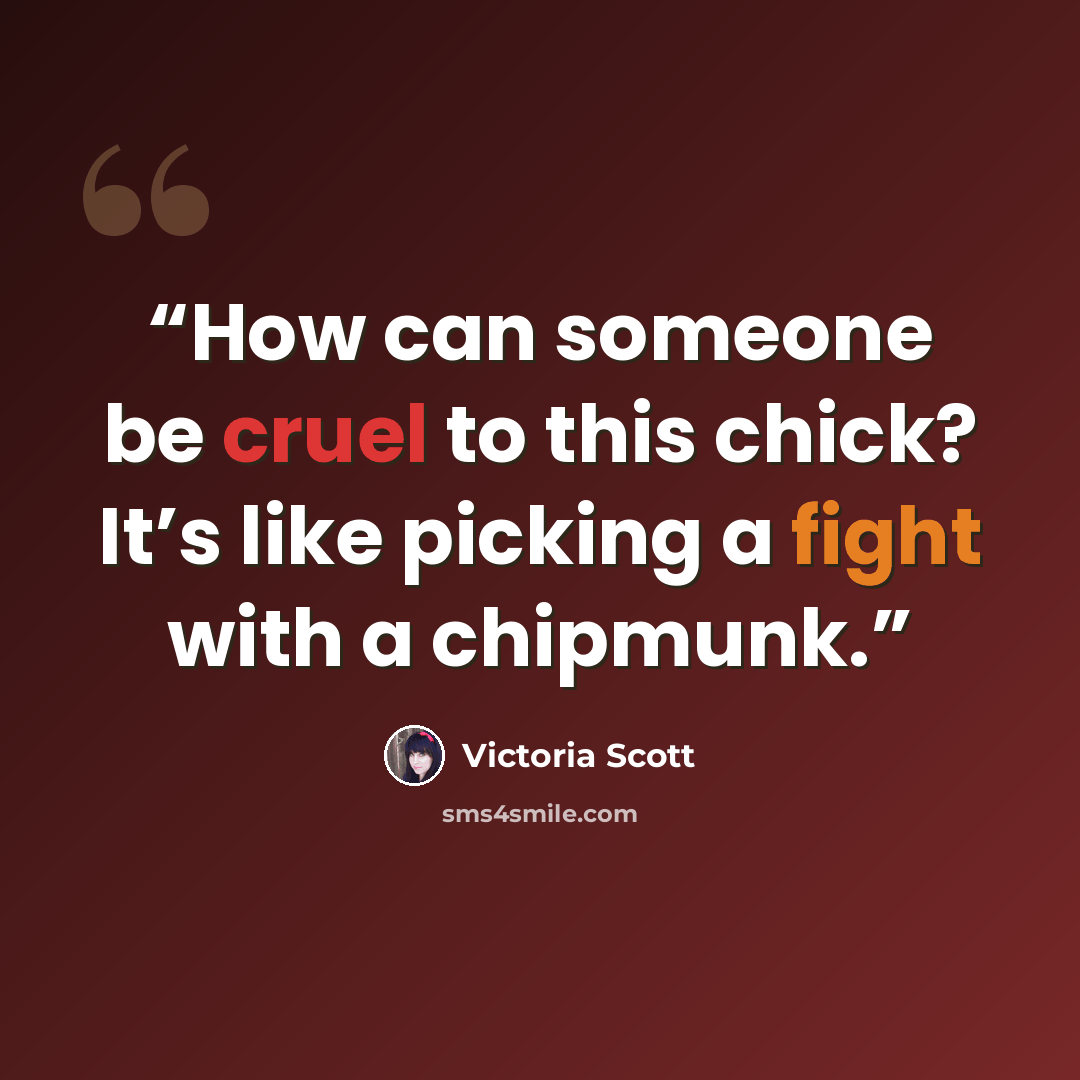 “How can someone be cruel to this chick? It’s like picking a fight with a chipmunk.” quote by Victoria Scott