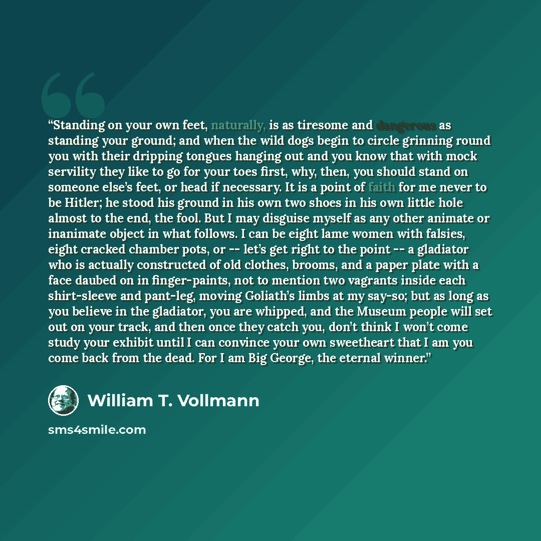 “Standing on your own feet, naturally, is as tiresome and dangerous as standing your ground; and when the wild dogs begin to circle grinning round you with their dripping tongues hanging out and you know that with mock servility they like to go for your toes first, why, then, you should stand on…” quote by William T. Vollmann
