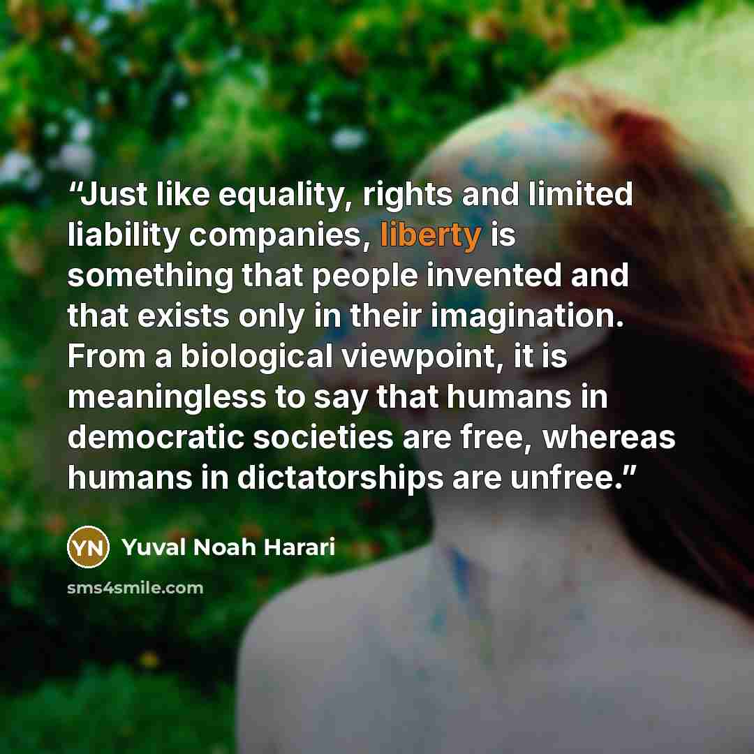 “Just like equality, rights and limited liability companies, liberty is something that people invented and that exists only in their imagination. From a biological viewpoint, it is meaningless to say that humans in democratic societies are free, whereas humans in dictatorships are unfree.” quote by Yuval Noah Harari