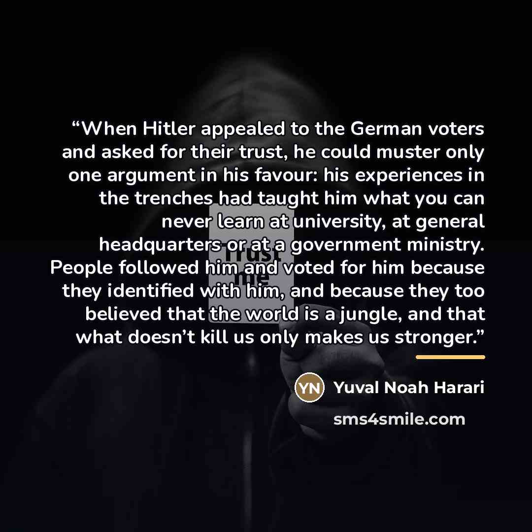“When Hitler appealed to the German voters and asked for their trust, he could muster only one argument in his favour: his experiences in the trenches had taught him what you can never learn at university, at general headquarters or at a government ministry. People followed him and voted for him…” quote by Yuval Noah Harari