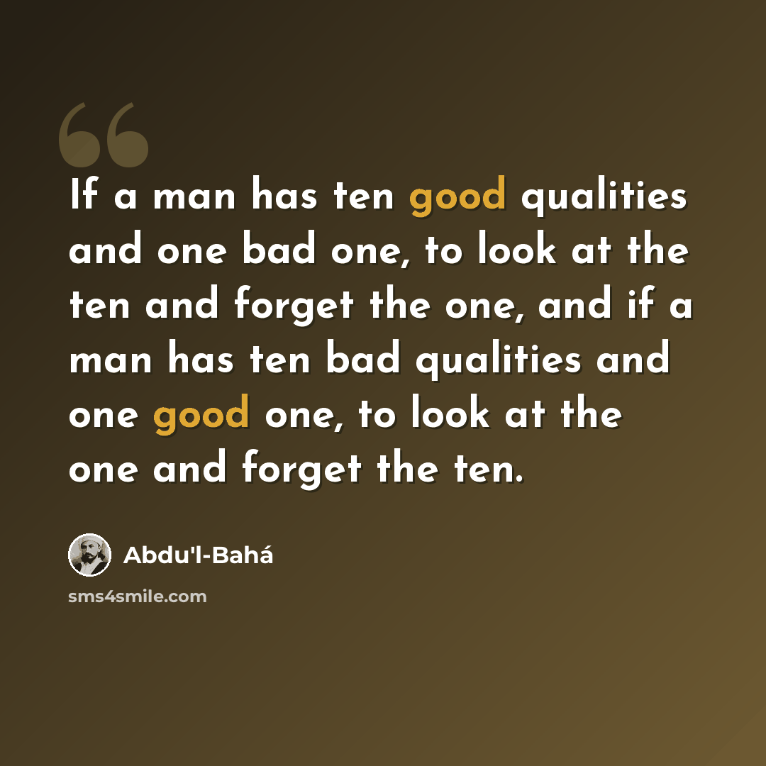 “If a man has ten good qualities and one bad one, to look at the ten and forget the one, and if a man has ten bad qualities and one good one, to look at the one and forget the ten.” quote by Abdu'l-Bahá