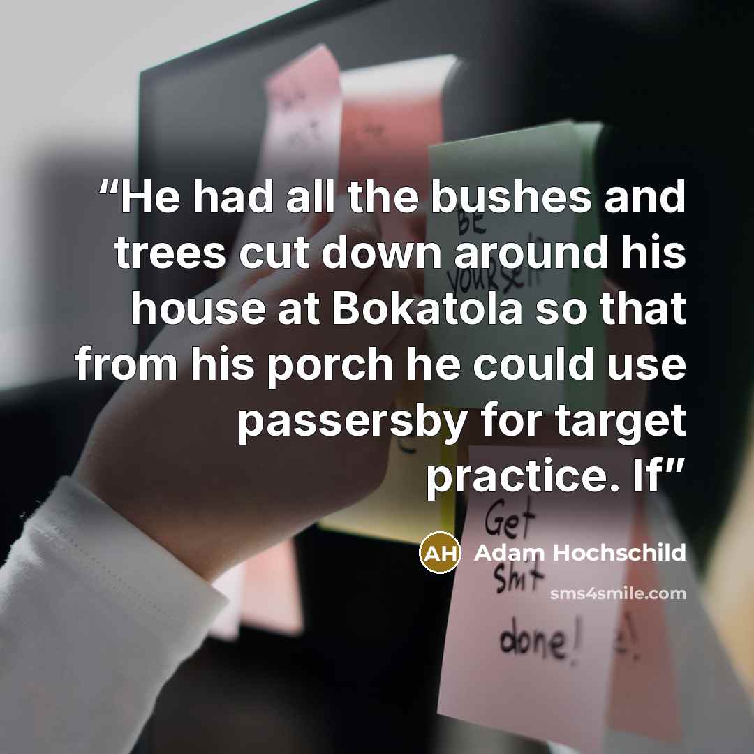 “He had all the bushes and trees cut down around his house at Bokatola so that from his porch he could use passersby for target practice. If” quote by Adam Hochschild