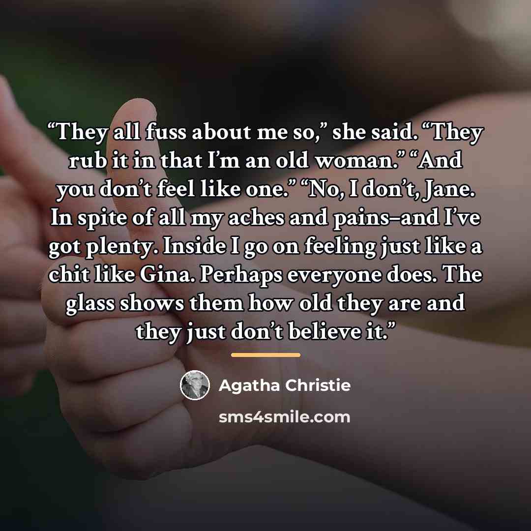 “They all fuss about me so,” she said. “They rub it in that I’m an old woman.” “And you don’t feel like one.” “No, I don’t, Jane. In spite of all my aches and pains–and I’ve got plenty. Inside I go on feeling just like a chit like Gina. Perhaps everyone does. The glass shows them how old they are…” quote by Agatha Christie
