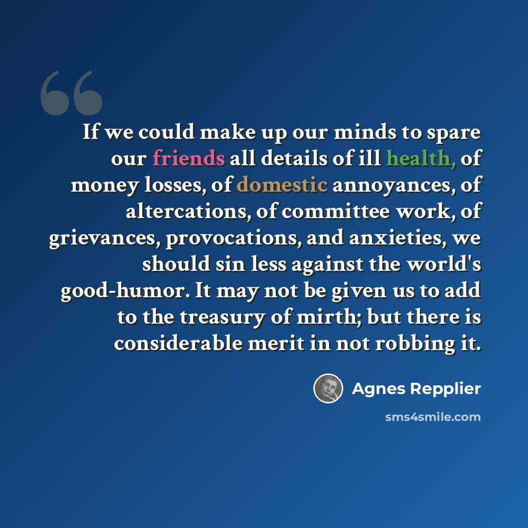 “If we could make up our minds to spare our friends all details of ill health, of money losses, of domestic annoyances, of altercations, of committee work, of grievances, provocations, and anxieties, we should sin less against the world's good-humor. It may not be given us to add to the treasury of…” quote by Agnes Repplier