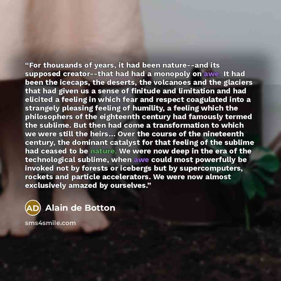 “For thousands of years, it had been nature--and its supposed creator--that had had a monopoly on awe. It had been the icecaps, the deserts, the volcanoes and the glaciers that had given us a sense of finitude and limitation and had elicited a feeling in which fear and respect coagulated into a…” quote by Alain de Botton