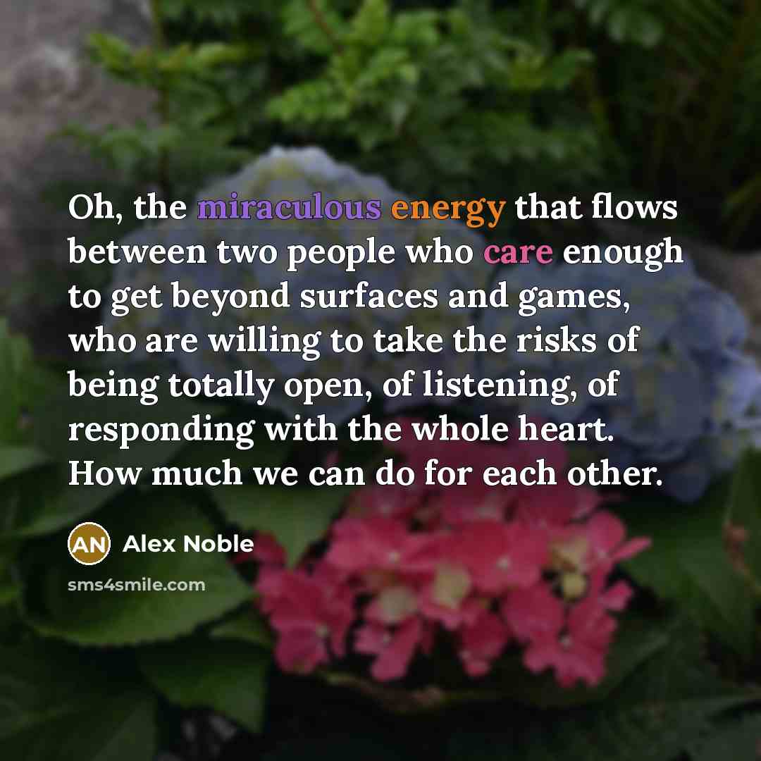 “Oh, the miraculous energy that flows between two people who care enough to get beyond surfaces and games, who are willing to take the risks of being totally open, of listening, of responding with the whole heart. How much we can do for each other.” quote by Alex Noble