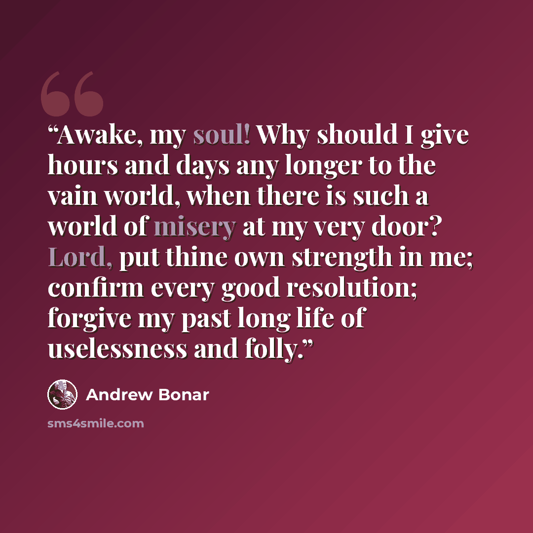 “Awake, my soul! Why should I give hours and days any longer to the vain world, when there is such a world of misery at my very door? Lord, put thine own strength in me; confirm every good resolution; forgive my past long life of uselessness and folly.” quote by Andrew Bonar