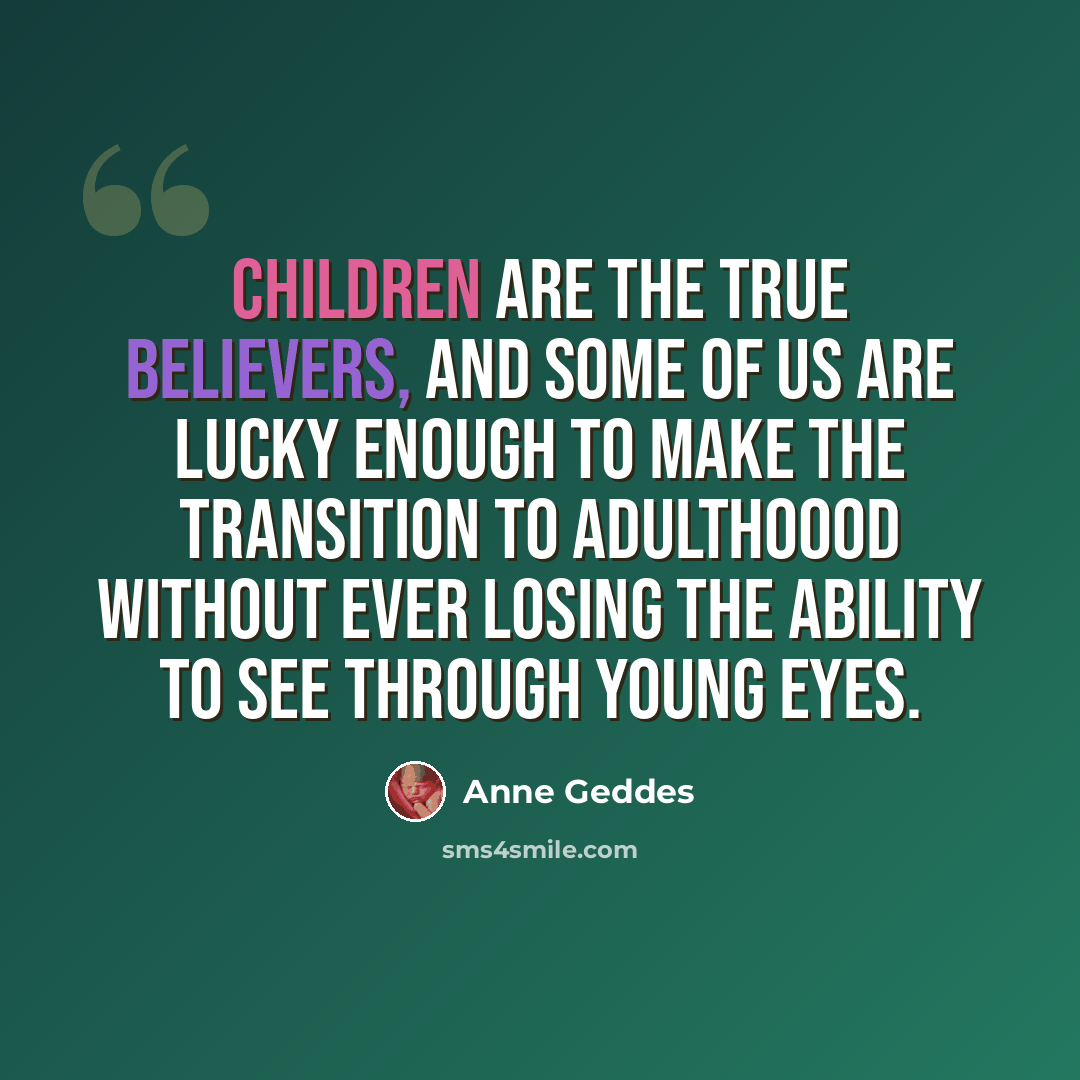 “Children are the true believers, and some of us are lucky enough to make the transition to adulthoood without ever losing the ability to see through young eyes.” quote by Anne Geddes