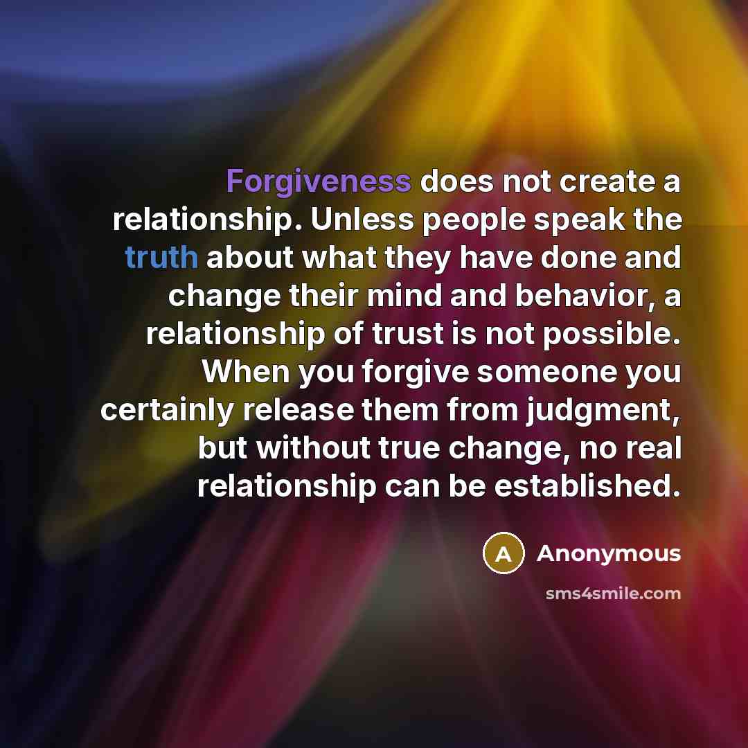 “Forgiveness does not create a relationship. Unless people speak the truth about what they have done and change their mind and behavior, a relationship of trust is not possible. When you forgive someone you certainly release them from judgment, but without true change, no real relationship can be…” quote by Anonymous