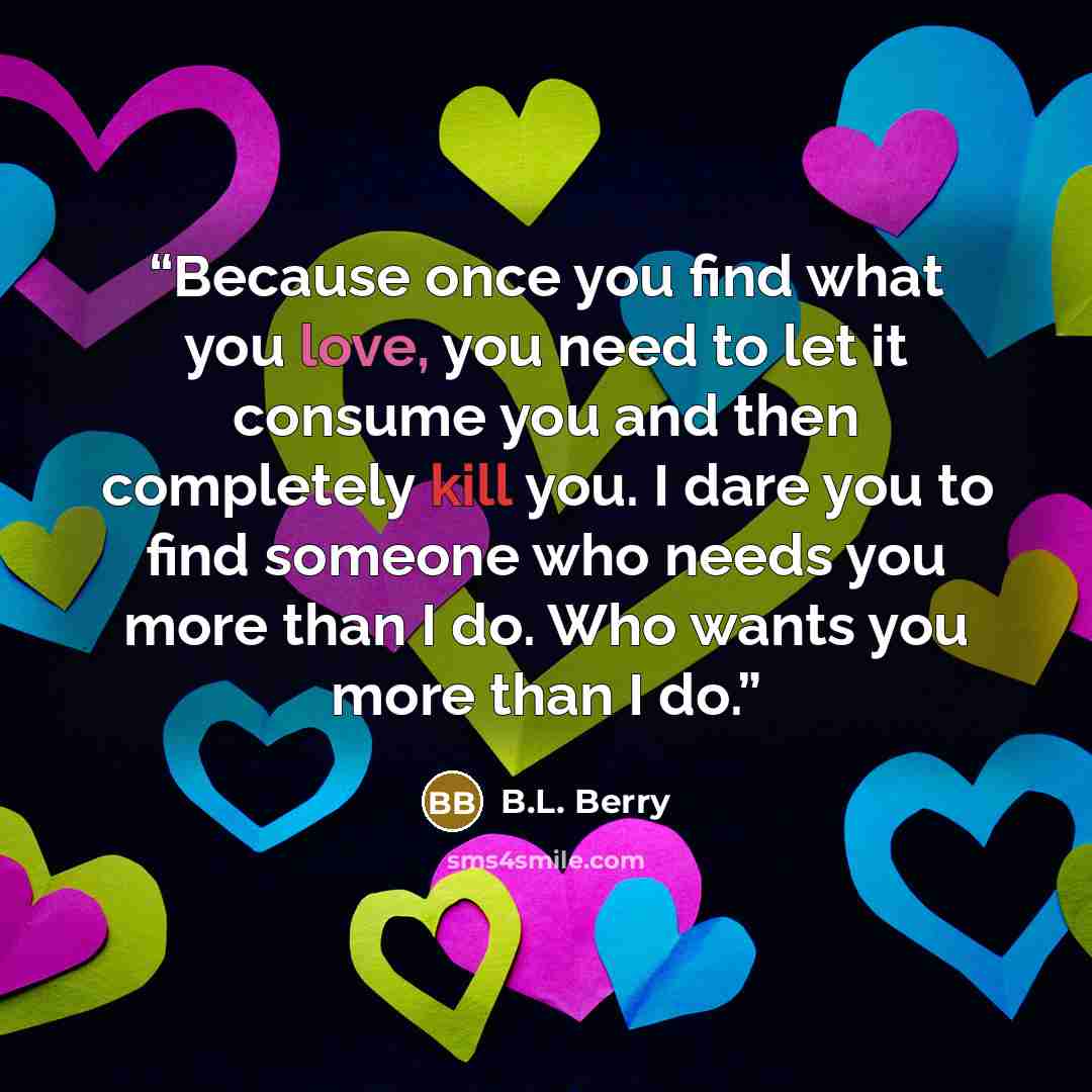 “Because once you find what you love, you need to let it consume you and then completely kill you. I dare you to find someone who needs you more than I do. Who wants you more than I do.” quote by B.L. Berry