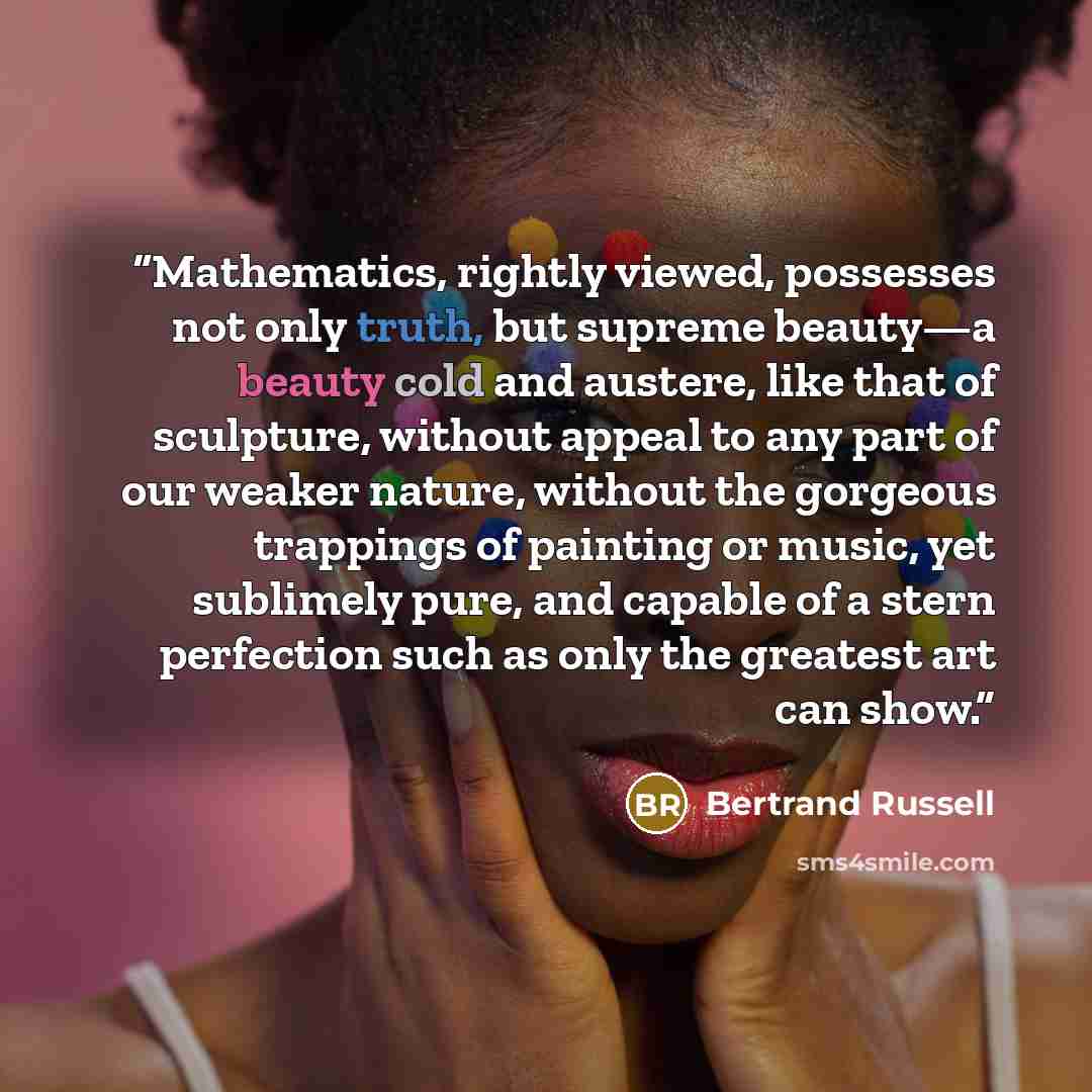 “Mathematics, rightly viewed, possesses not only truth, but supreme beauty—a beauty cold and austere, like that of sculpture, without appeal to any part of our weaker nature, without the gorgeous trappings of painting or music, yet sublimely pure, and capable of a stern perfection such as only the…” quote by Bertrand Russell