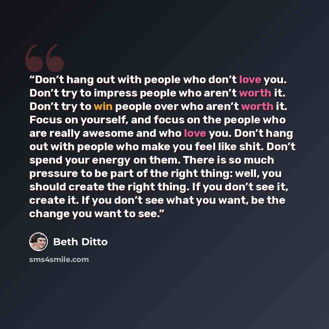 “Don’t hang out with people who don’t love you. Don’t try to impress people who aren’t worth it. Don’t try to win people over who aren’t worth it. Focus on yourself, and focus on the people who are really awesome and who love you. Don’t hang out with people who make you feel like shit. Don’t spend…” quote by Beth Ditto