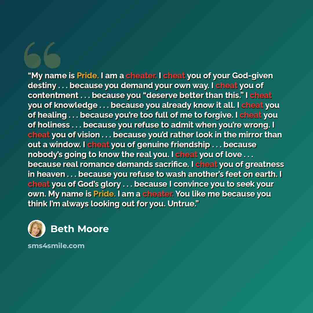 “My name is Pride. I am a cheater. I cheat you of your God-given destiny . . . because you demand your own way. I cheat you of contentment . . . because you “deserve better than this.” I cheat you of knowledge . . . because you already know it all. I cheat you of healing . . . because you’re too…” quote by Beth Moore