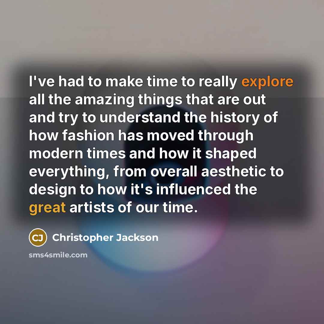 “I've had to make time to really explore all the amazing things that are out and try to understand the history of how fashion has moved through modern times and how it shaped everything, from overall aesthetic to design to how it's influenced the great artists of our time.” quote by Christopher Jackson