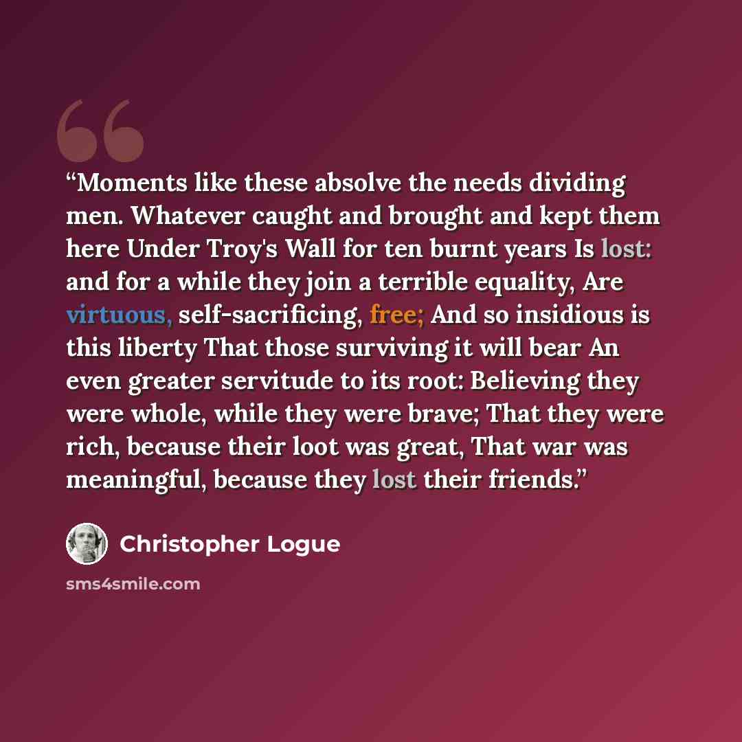 “Moments like these absolve the needs dividing men. Whatever caught and brought and kept them here Under Troy's Wall for ten burnt years Is lost: and for a while they join a terrible equality, Are virtuous, self-sacrificing, free; And so insidious is this liberty That those surviving it will bear…” quote by Christopher Logue