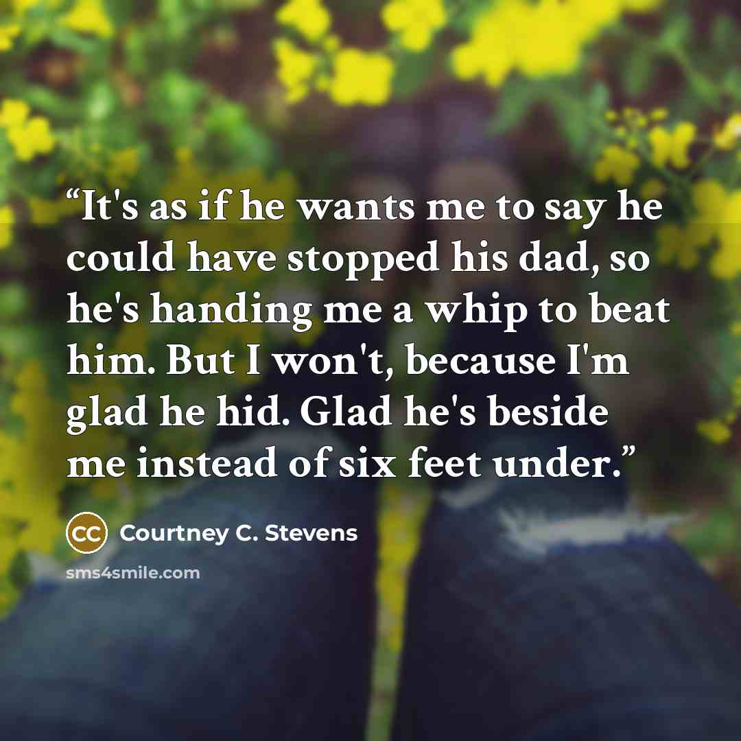 “It's as if he wants me to say he could have stopped his dad, so he's handing me a whip to beat him. But I won't, because I'm glad he hid. Glad he's beside me instead of six feet under.” quote by Courtney C. Stevens