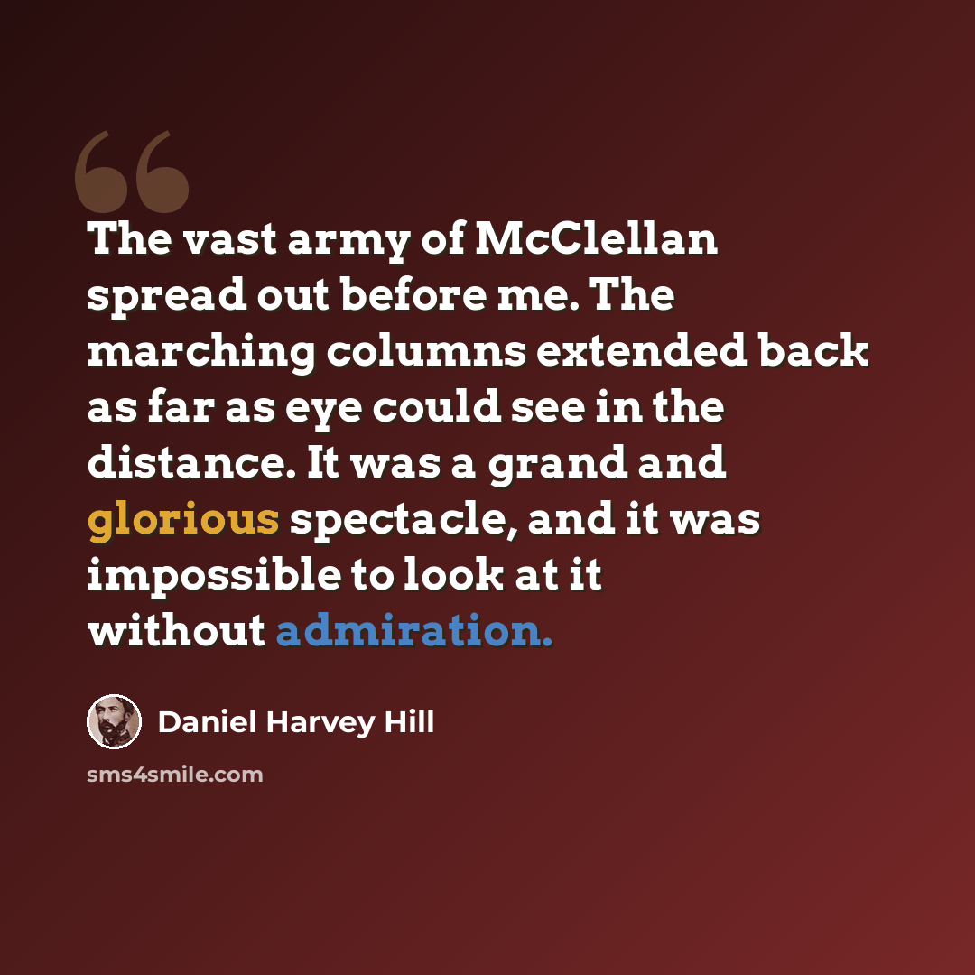 “The vast army of McClellan spread out before me. The marching columns extended back as far as eye could see in the distance. It was a grand and glorious spectacle, and it was impossible to look at it without admiration.” quote by Daniel Harvey Hill