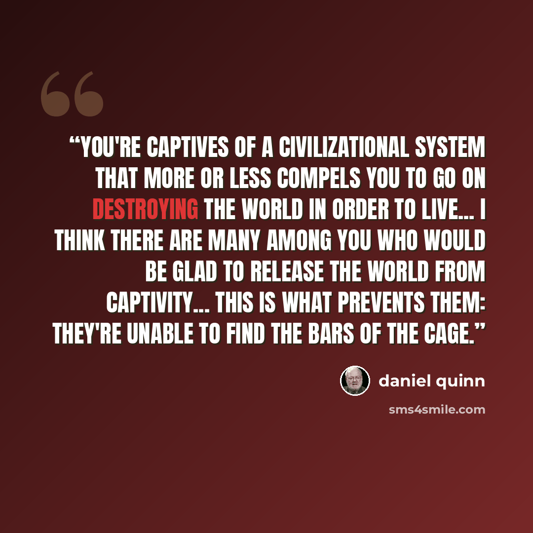 “You're captives of a civilizational system that more or less compels you to go on destroying the world in order to live... I think there are many among you who would be glad to release the world from captivity... This is what prevents them: They're unable to find the bars of the cage.” quote by Daniel Quinn