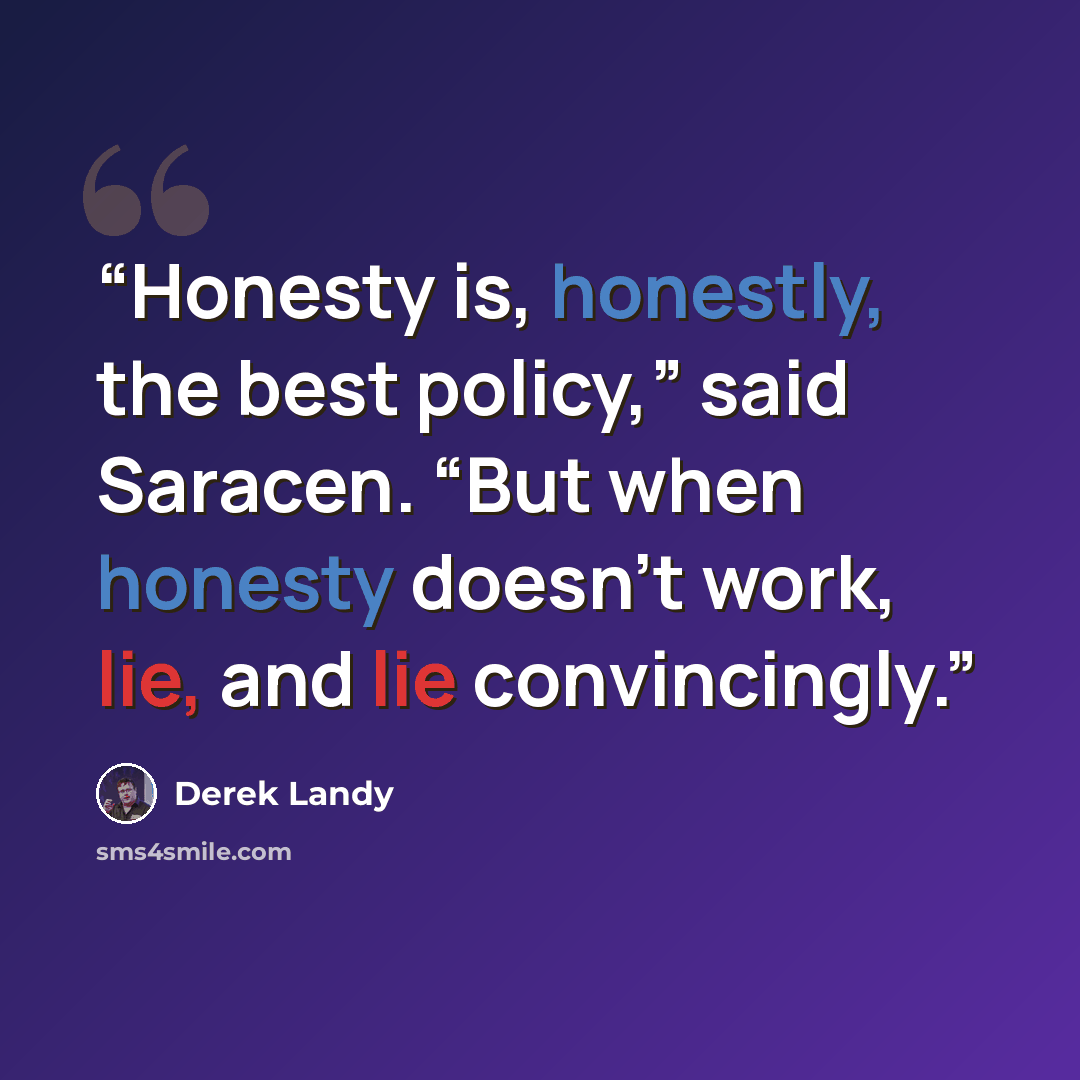 “Honesty is, honestly, the best policy,” said Saracen. “But when honesty doesn’t work, lie, and lie convincingly.” quote by Derek Landy