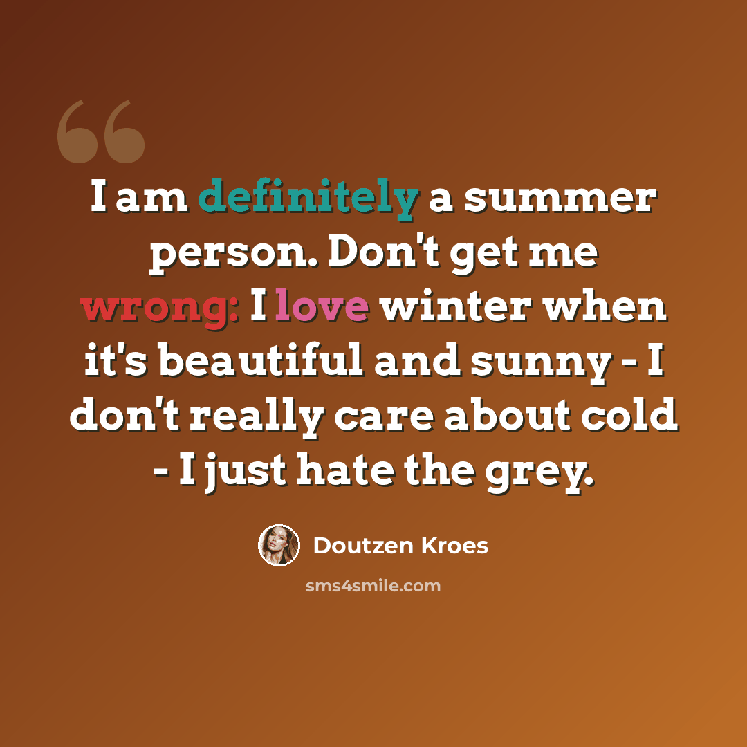 “I am definitely a summer person. Don't get me wrong: I love winter when it's beautiful and sunny - I don't really care about cold - I just hate the grey.” quote by Doutzen Kroes