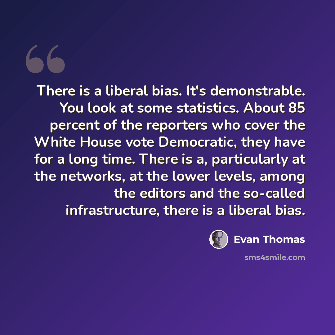 “There is a liberal bias. It's demonstrable. You look at some statistics. About 85 percent of the reporters who cover the White House vote Democratic, they have for a long time. There is a, particularly at the networks, at the lower levels, among the editors and the so-called infrastructure, there…” quote by Evan Thomas