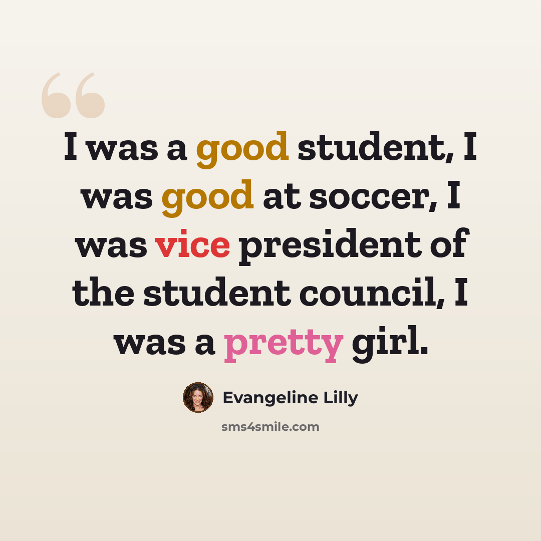 “I was a good student, I was good at soccer, I was vice president of the student council, I was a pretty girl.” quote by Evangeline Lilly
