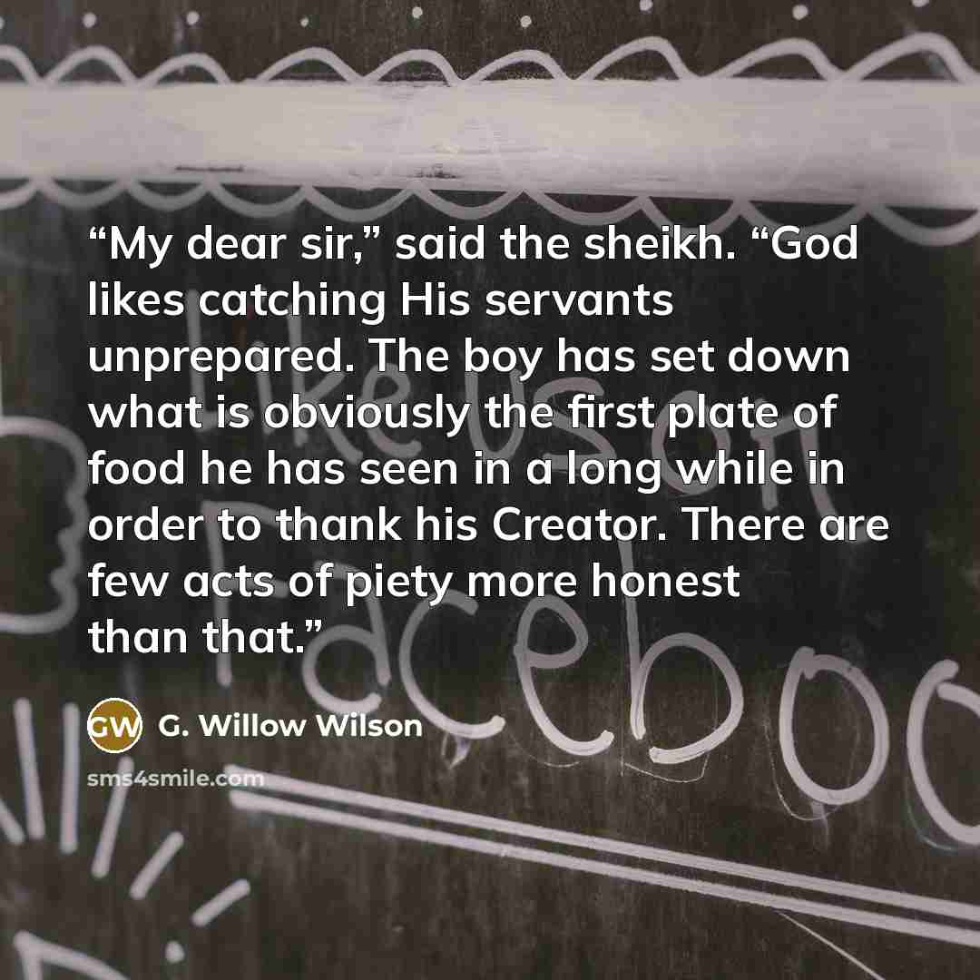 “My dear sir,” said the sheikh. “God likes catching His servants unprepared. The boy has set down what is obviously the first plate of food he has seen in a long while in order to thank his Creator. There are few acts of piety more honest than that.” quote by G. Willow Wilson