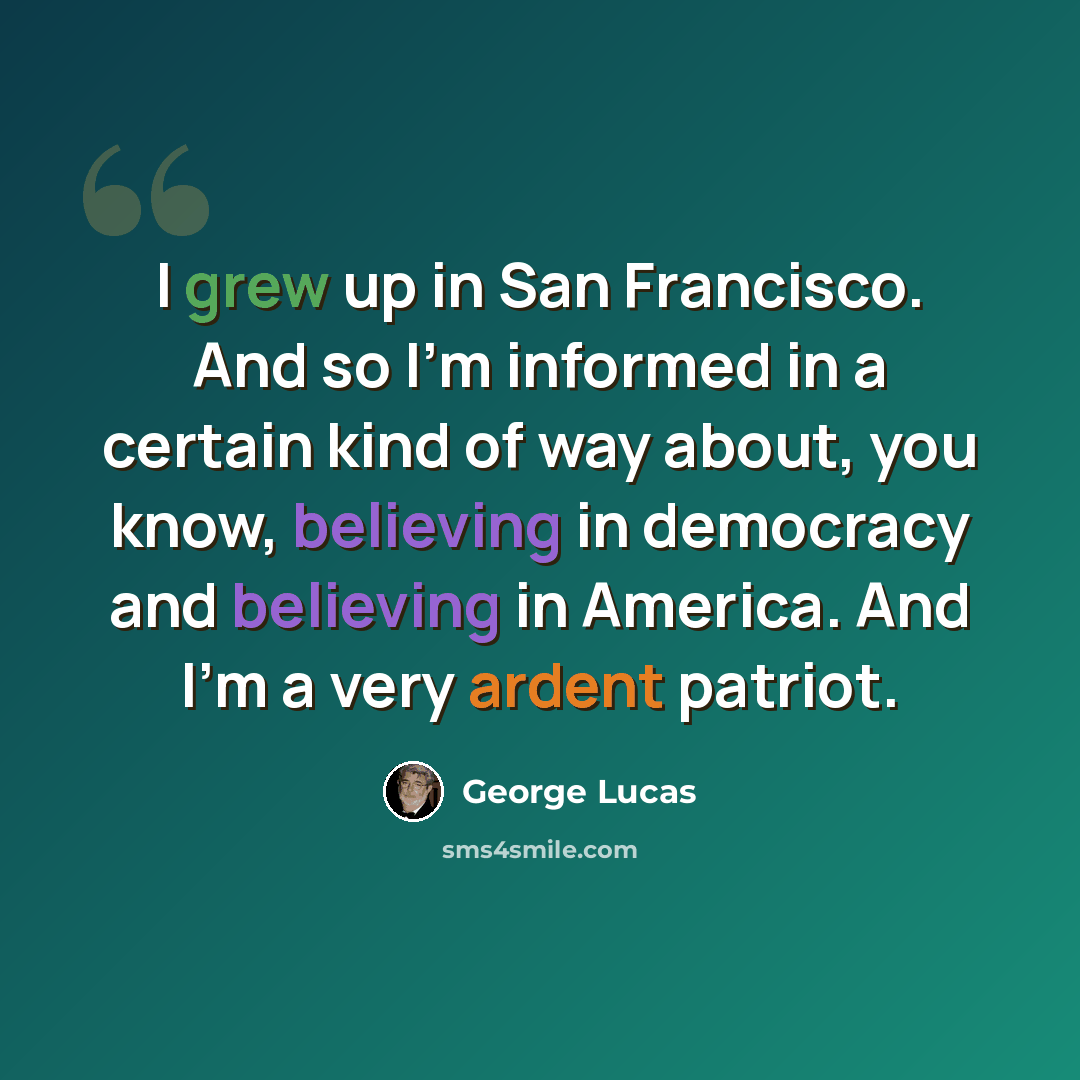 “I grew up in San Francisco. And so I'm informed in a certain kind of way about, you know, believing in democracy and believing in America. And I'm a very ardent patriot.” quote by George Lucas