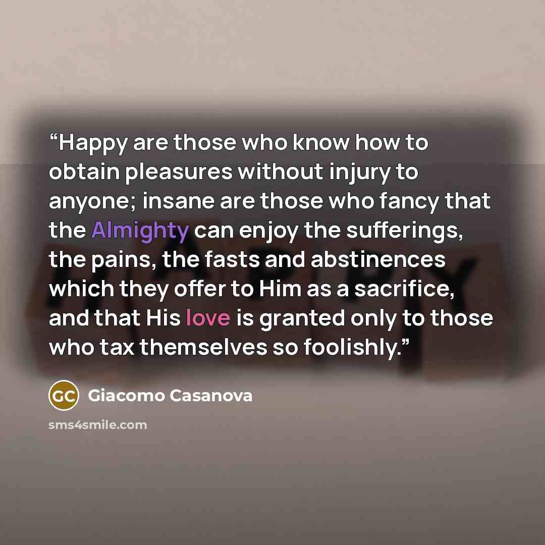 “Happy are those who know how to obtain pleasures without injury to anyone; insane are those who fancy that the Almighty can enjoy the sufferings, the pains, the fasts and abstinences which they offer to Him as a sacrifice, and that His love is granted only to those who tax themselves so foolishly.” quote by Giacomo Casanova