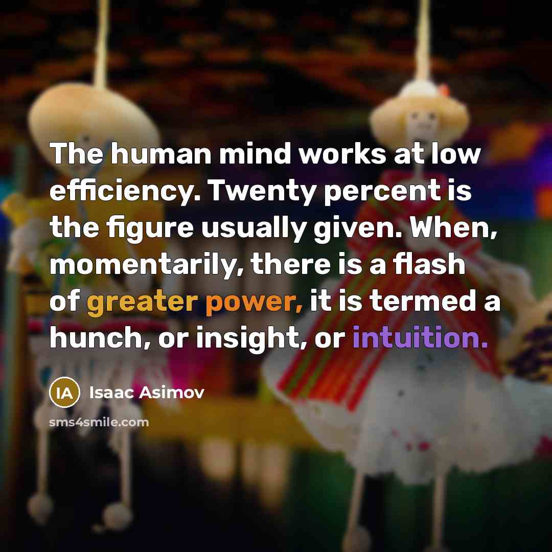 “The human mind works at low efficiency. Twenty percent is the figure usually given. When, momentarily, there is a flash of greater power, it is termed a hunch, or insight, or intuition.” quote by Isaac Asimov