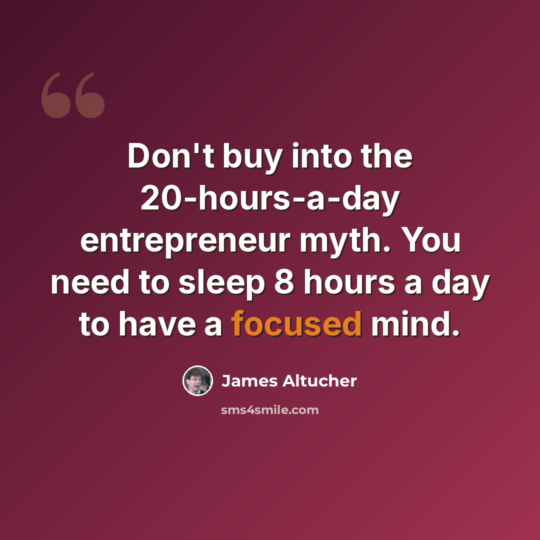 “Don't buy into the 20-hours-a-day entrepreneur myth. You need to sleep 8 hours a day to have a focused mind.” quote by James Altucher