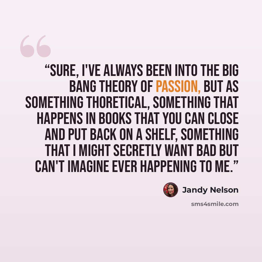 “Sure, I've always been into the Big Bang theory of passion, but as something thoretical, something that happens in books that you can close and put back on a shelf, something that I might secretly want bad but can't imagine ever happening to me.” quote by Jandy Nelson