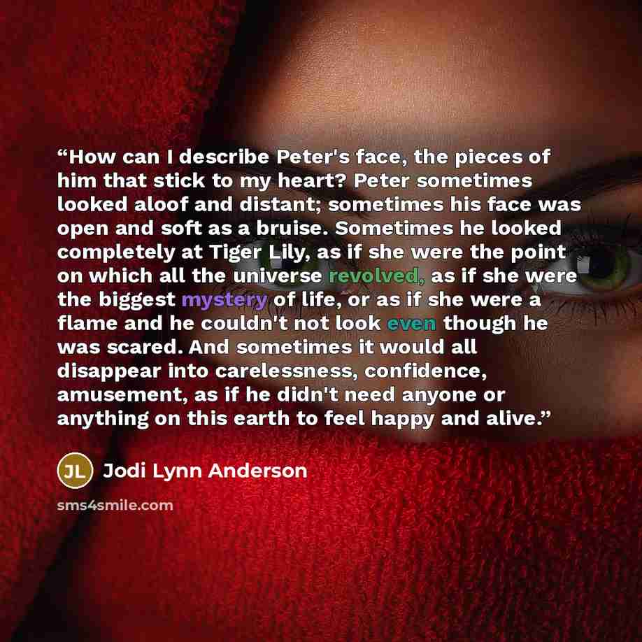 “How can I describe Peter's face, the pieces of him that stick to my heart? Peter sometimes looked aloof and distant; sometimes his face was open and soft as a bruise. Sometimes he looked completely at Tiger Lily, as if she were the point on which all the universe revolved, as if she were the…” quote by Jodi Lynn Anderson