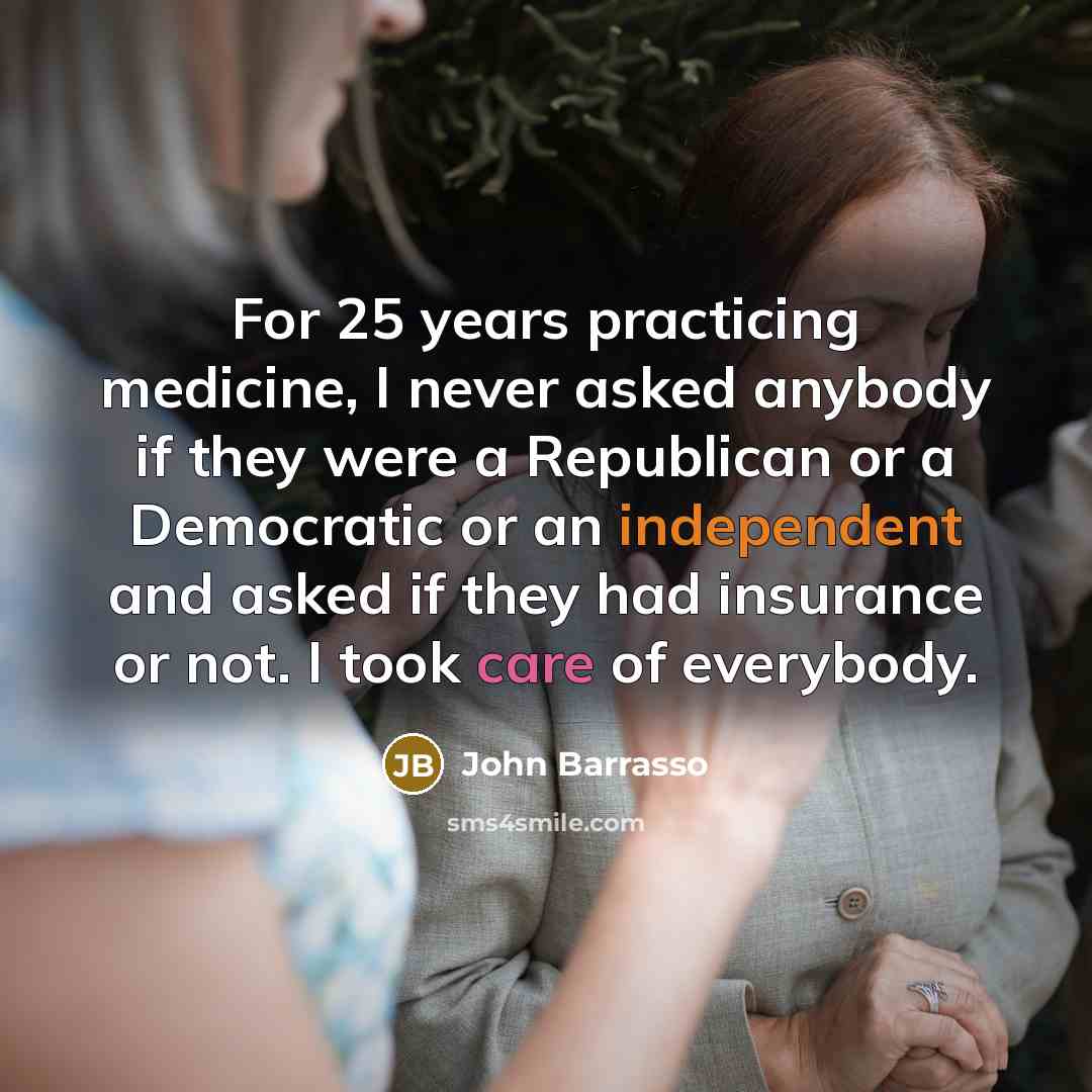 “For 25 years practicing medicine, I never asked anybody if they were a Republican or a Democratic or an independent and asked if they had insurance or not. I took care of everybody.” quote by John Barrasso