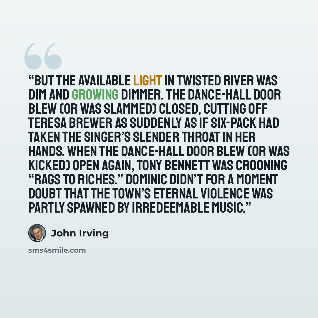 “But the available light in Twisted River was dim and growing dimmer. The dance-hall door blew (or was slammed) closed, cutting off Teresa Brewer as suddenly as if Six-Pack had taken the singer’s slender throat in her hands. When the dance-hall door blew (or was kicked) open again, Tony Bennett was…” quote by John Irving