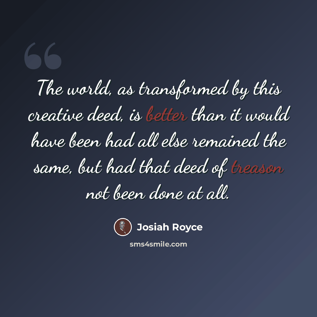 “The world, as transformed by this creative deed, is better than it would have been had all else remained the same, but had that deed of treason not been done at all.” quote by Josiah Royce